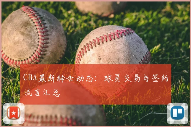 CBA最新转会动态：球员交易与签约流言汇总