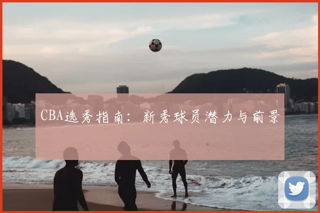 CBA选秀指南：新秀球员潜力与前景