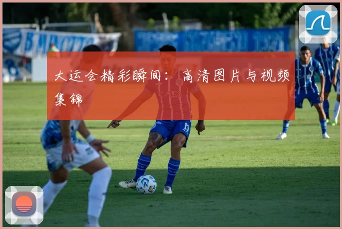 大运会精彩瞬间：高清图片与视频集锦