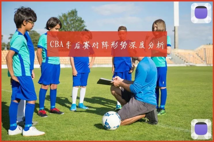 CBA季后赛对阵形势深度分析