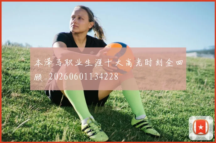 本泽马职业生涯十大高光时刻全回顾_20260601134228