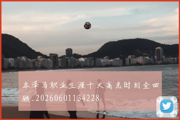 本泽马职业生涯十大高光时刻全回顾_20260601134228