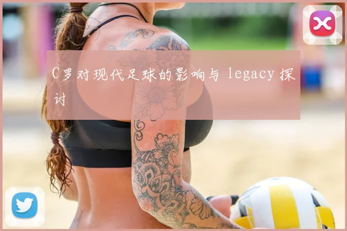 C罗对现代足球的影响与 legacy 探讨