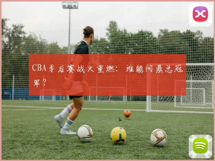 CBA季后赛战火重燃：谁能问鼎总冠军？