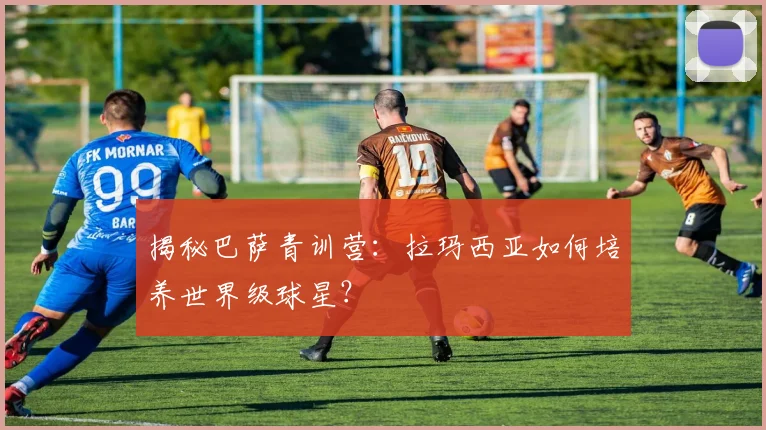 揭秘巴萨青训营：拉玛西亚如何培养世界级球星？