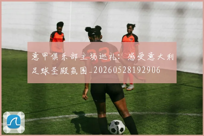 意甲俱乐部主场巡礼:感受意大利足球圣殿氛围_20260528192906