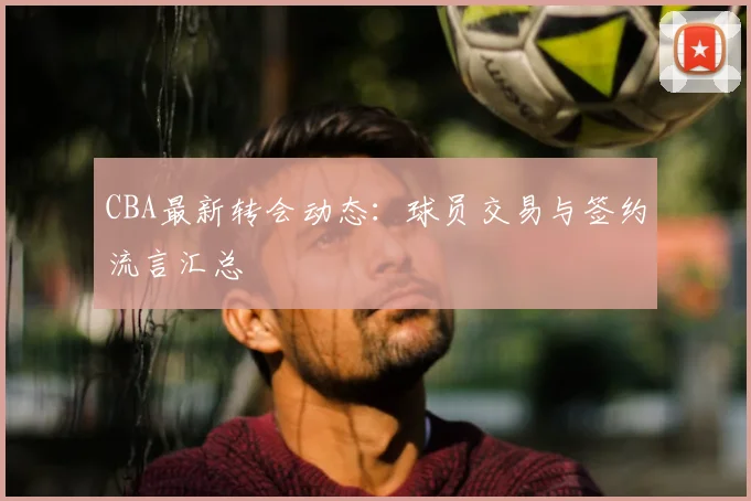 CBA最新转会动态：球员交易与签约流言汇总