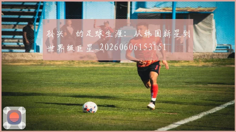 孙兴慜的足球生涯：从韩国新星到世界级巨星_20260606153151