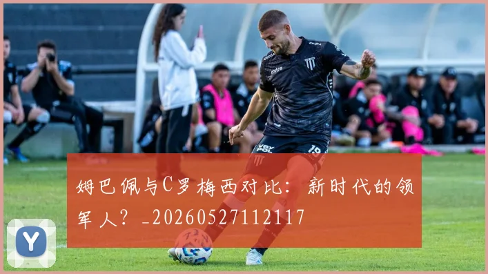 姆巴佩与C罗梅西对比：新时代的领军人？_20260527112117