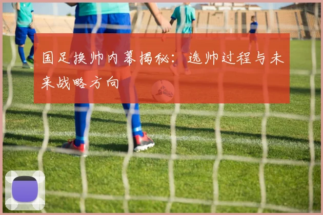 国足换帅内幕揭秘:选帅过程与未来战略方向