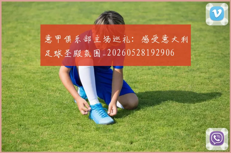 意甲俱乐部主场巡礼:感受意大利足球圣殿氛围_20260528192906