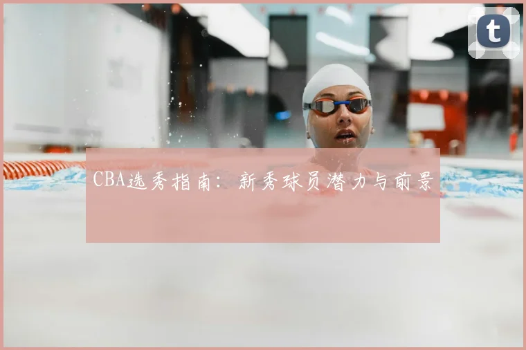 CBA选秀指南：新秀球员潜力与前景