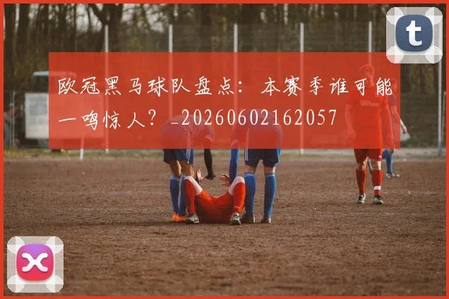 欧冠黑马球队盘点：本赛季谁可能一鸣惊人？_20260602162057