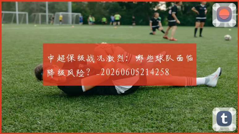 中超保级战况激烈：哪些球队面临降级风险？_20260605214258