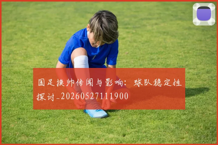 国足换帅传闻与影响：球队稳定性探讨_20260527111900
