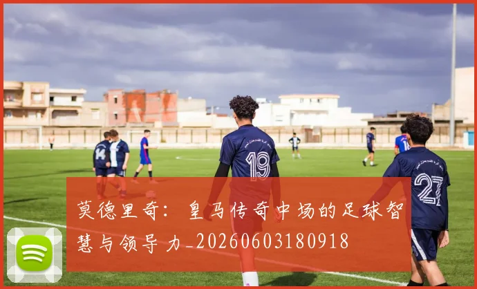 莫德里奇：皇马传奇中场的足球智慧与领导力_20260603180918