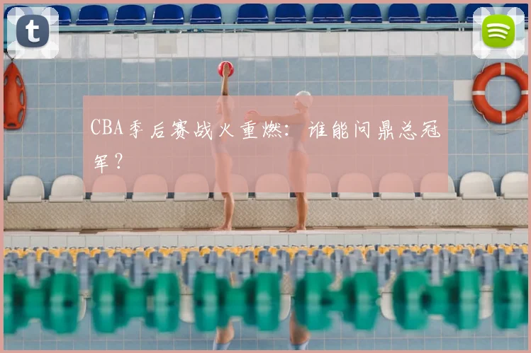 CBA季后赛战火重燃：谁能问鼎总冠军？